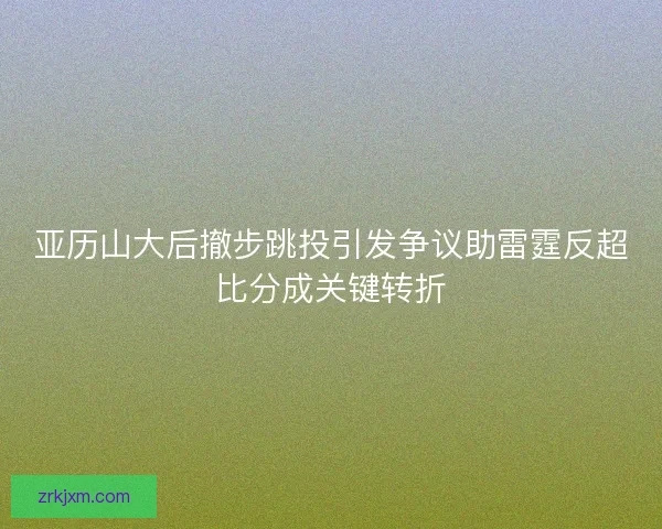 亚历山大后撤步跳投引发争议助雷霆反超比分成关键转折