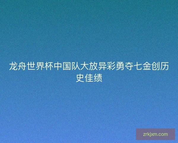 龙舟世界杯中国队大放异彩勇夺七金创历史佳绩