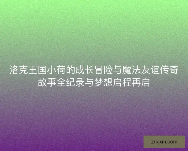 洛克王国小荷的成长冒险与魔法友谊传奇故事全纪录与梦想启程再启