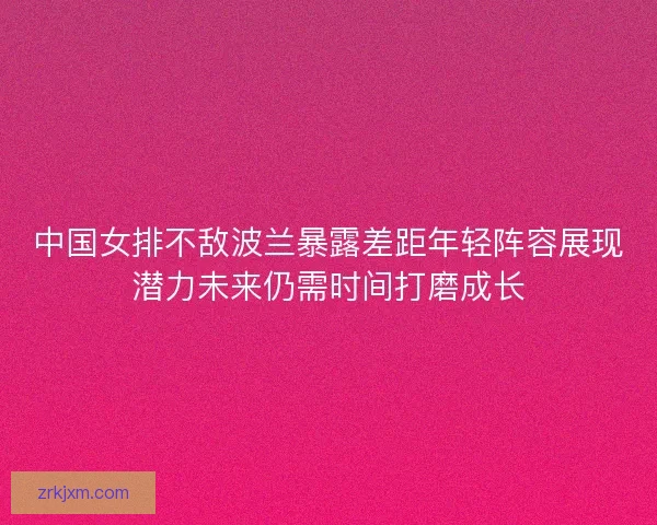 中国女排不敌波兰暴露差距年轻阵容展现潜力未来仍需时间打磨成长