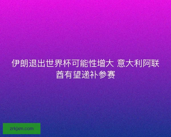 伊朗退出世界杯可能性增大 意大利阿联酋有望递补参赛